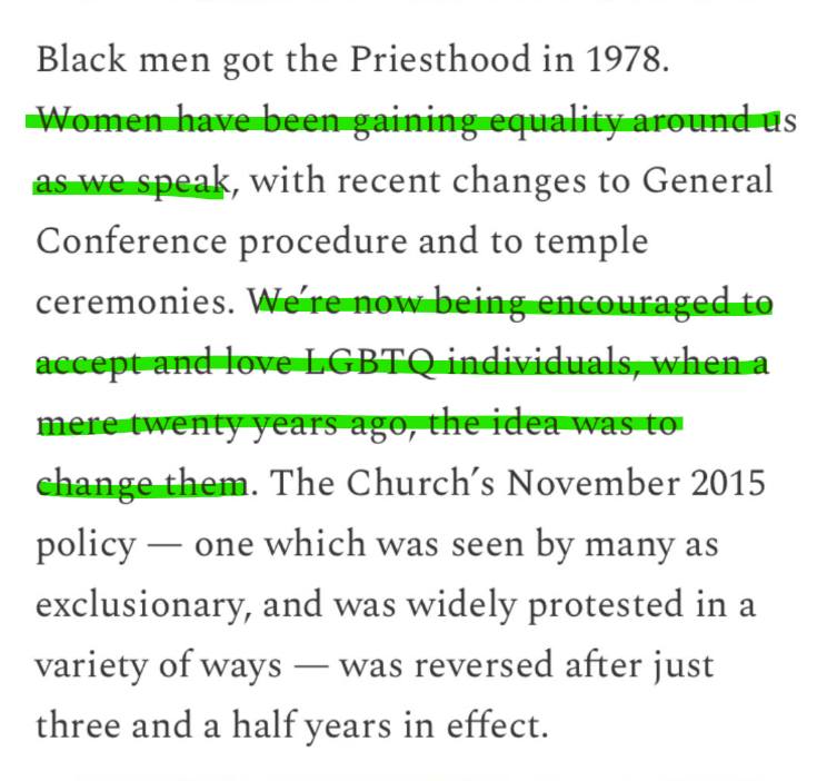 Screenshot of text that says:
"Black men go the Priesthood in 1978. Women have been gaining equality around us as we speak, with recent changes to General Conference procedure and to temple ceremonies. We're now being encouraged to accept and love LGBTQ individuals, when a mere twenty years ago, the idea was to change them. The Church's November 2015 policy -- one which was seen by many as exclusionary, and was widely protested in a variety of ways -- was reversed after just three and a half years in effect.